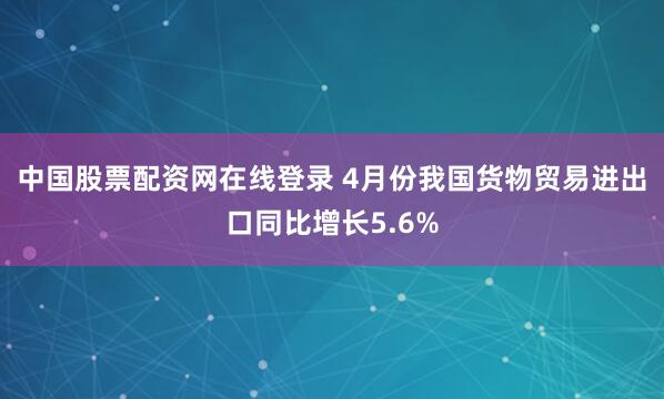 中国股票配资网在线登录 4月份我国货物贸易进出口同比增长5.6%