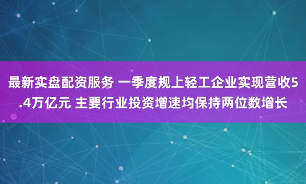 最新实盘配资服务 一季度规上轻工企业实现营收5.4万亿元 主要行业投资增速均保持两位数增长
