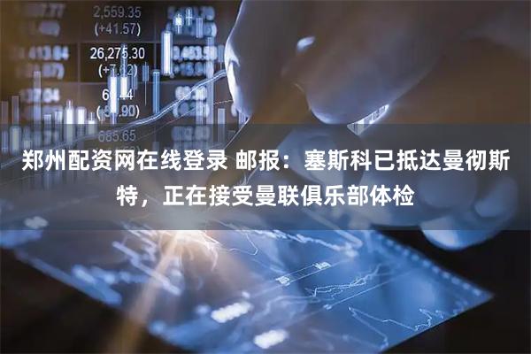 郑州配资网在线登录 邮报：塞斯科已抵达曼彻斯特，正在接受曼联俱乐部体检