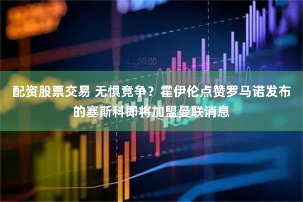 配资股票交易 无惧竞争？霍伊伦点赞罗马诺发布的塞斯科即将加盟曼联消息
