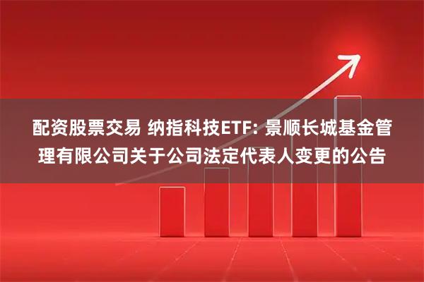 配资股票交易 纳指科技ETF: 景顺长城基金管理有限公司关于公司法定代表人变更的公告