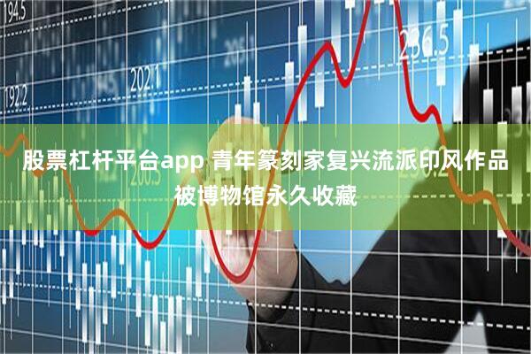 股票杠杆平台app 青年篆刻家复兴流派印风作品被博物馆永久收藏
