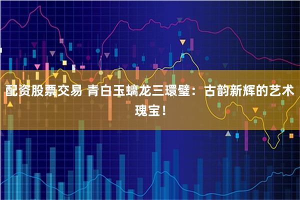 配资股票交易 青白玉螭龙三環璧：古韵新辉的艺术瑰宝！