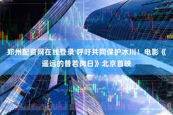 郑州配资网在线登录 呼吁共同保护冰川！电影《遥远的普若岗日》北京首映