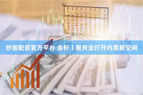 炒股配资官方平台 金轩丨服务业打开内需新空间